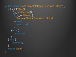 public function addThreeInts($first, $second, $third) {
if (is_int($first)) {
if (is_int($second)) {
if (is_int($third)) {
$sum = $first + $second + $third;
} else {
return null;
}
} else {
return null;
}
} else {
return null;
}
return $sum;
}
 