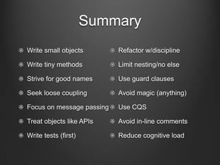 Summary
Write small objects
Write tiny methods
Strive for good names
Seek loose coupling
Focus on message passing
Treat objects like APIs
Write tests (first)
Refactor w/discipline
Limit nesting/no else
Use guard clauses
Avoid magic (anything)
Use CQS
Avoid in-line comments
Reduce cognitive load
 