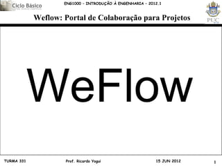 ENG1000 – INTRODUÇÃO À ENGENHARIA – 2012.1



            Weflow: Portal de Colaboração para Projetos




            WeFlow
TURMA 331           Prof. Ricardo Yogui                    15 JUN 2012   1
 