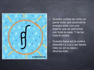 Nuestra cortina es como un
panel solar que acumula la
energía solar con una
batería que se comunica
con toda la casa. Y da luz
toda la noche.
Cuando hace sol la cortina
absorbe La Luz y así tienes
más luz en tu casa y
ahorras más.
 