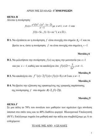 3
ΑΡΧΗ 3ΗΣ ΣΕΛΙ∆ΑΣ– Γ ́ΗΜΕΡΗΣΙΩΝ
ΘΕΜΑ Β
Δίνεται η συνάρτηση:
2
3 2
2 3(3 2)( )
1
x
e x x xf x
x
  

με 1x , 1x και
(1) 5f e , 1
( 1)f e 
  (   ) .
Β 1. Να εξετάσετε αν η συνάρτηση f είναι συνεχής στο σημείο 0 1x  και να
βρείτε το κ, ώστε η συνάρτηση f να είναι συνεχής στο σημείο 1
1x  
Μονάδες 6
Β 2. Να μελετήσετε την συνάρτηση ( )f x ως προς την μονοτονία για 1x 
και για 1x   , καθώς και να αποδείξετε ότι: 3 5
3 , 1( ) x
e
f x  .
Μονάδες 8
Β 3. Να αποδείξετε ότι: ( ) 2 ( ) ( ) 0, 1f΄΄ x f΄ x f x x    και 1x
Μονάδες 6
Β 4. Να βρείτε την εξίσωση της εφαπτομένης της γραφικής παράστασης
της συνάρτησης f στο σημείο ( 2, ( 2))A f  .
Μονάδες 5
ΘΕΜΑ Γ
Σε μια πόλη το 70% του συνόλου των μαθητών των σχολείων έχει σύνδεση
internet στο σπίτι τους και το 40% διαθέτει φορητό Ηλεκτρονικό Υπολογιστή
(Η/Υ). Επιλέγουμε τυχαία ένα μαθητή από την πόλη και συμβολίζουμε με Α το
ενδεχόμενο:
ΤΕΛΟΣ 3ΗΣ ΑΠΟ 6 ΣΕΛΙΔΕΣ
 