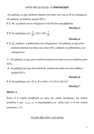 4
ΑΡΧΗ 4ΗΣ ΣΕΛΙ∆ΑΣ– Γ ́ΗΜΕΡΗΣΙΩΝ
«Ο μαθητής να έχει σύνδεση internet στο σπίτι του» και με Β το ενδεχόμενο:
«Ο μαθητής να διαθέτει φορητό Η/Υ».
Γ 1. Να εξετάσετε αν τα ενδεχόμενα Α και Β είναι ασυμβίβαστα.
Μονάδες 4
Γ 2. Να αποδείξετε ότι: 3 7( )
10 10
P A B  
Μονάδες 6
Γ 3. Αν, επιπλέον, η πιθανότητα του ενδεχομένου: «Ο μαθητής να έχει μόνο
σύνδεση internet στο σπίτι του» είναι 45% ,να βρείτε τις πιθανότητες των
ενδεχομένων:
Γ: «Ο μαθητής να έχει μόνο σύνδεση internet στο σπίτι του ή να διαθέτει μόνο
Η/Y».
Δ: «Ο μαθητής δεν έχει ούτε σύνδεση internet στο σπίτι του ούτε διαθέτει
φορητό Η/Υ».
Μονάδες 8
Γ 4. Να αποδείξετε ότι: ( ) ( ) ( ) 0,7P A B΄ P B A΄ P A B     
Μονάδες 7
ΘΕΜΑ Δ
Έστω Χ η τυχαία μεταβλητή ως προς την οποία εξετάζουμε ένα δείγμα
μεγέθους ν και 1 2, ,... vx x x οι παρατηρήσεις με μέση τιμή 0x  και τυπική
απόκλιση 0s  .
ΤΕΛΟΣ 4ΗΣ ΑΠΟ 6 ΣΕΛΙΔΕΣ
 