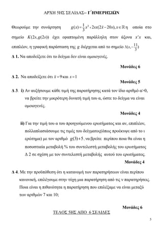 5
ΑΡΧΗ 5ΗΣ ΣΕΛΙ∆ΑΣ– Γ ́ΗΜΕΡΗΣΙΩΝ
Θεωρούμε την συνάρτηση 31( ) 2 (2 20 ),
3
g x x sx x s x  η οποία στο
σημείο (2 , (2 ))K s g s έχει εφαπτομένη παράλληλη στον άξονα 'x x και,
επιπλέον, η γραφική παράσταση της g διέρχεται από το σημείο 11( , )
3
s 
Δ 1. Να αποδείξετε ότι το δείγμα δεν είναι ομοιογενές.
Μονάδες 6
Δ 2. Να αποδείξετε ότι 9x  και 1s 
Μονάδες 5
Δ 3. i) Αν αυξήσουμε κάθε τιμή της παρατήρησης κατά τον ίδιο αριθμό α>0,
να βρείτε την μικρότερη δυνατή τιμή του α, ώστε το δείγμα να είναι
ομοιoγενές.
Μονάδες 4
ii) Για την τιμή του α του προηγούμενου ερωτήματος και αν, επιπλέον,
πολλαπλασιάσουμε τις τιμές του δείγματος(όπως προέκυψε από το ι
ερώτημα) με τον αριθμό (3) 5g  , να βρείτε περίπου ποια θα είναι η
ποσοστιαία μεταβολή % του συντελεστή μεταβολής του ερωτήματος
Δ 2 σε σχέση με τον συντελεστή μεταβολής αυτού του ερωτήματος.
Μονάδες 4
Δ 4. Με την προϋπόθεση ότι η κατανομή των παρατηρήσεων είναι περίπου
κανονική, επιλέγουμε στην τύχη μια παρατήρηση από τις ν παρατηρήσεις.
Ποια είναι η πιθανότητα η παρατήρηση που επιλέξαμε να είναι μεταξύ
των αριθμών 7 και 10;
Μονάδες 6
ΤΕΛΟΣ 5ΗΣ ΑΠΟ 6 ΣΕΛΙΔΕΣ
 
