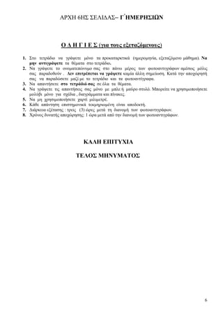 6
ΑΡΧΗ 6ΗΣ ΣΕΛΙ∆ΑΣ– Γ ́ΗΜΕΡΗΣΙΩΝ
Ο Δ Η Γ Ι Ε Σ (για τους εξεταζόμενους)
1. Στο τετράδιο να γράψετε μόνο τα προκαταρκτικά (ημερομηνία, εξεταζόμενο μάθημα). Να
μην αντιγράψετε τα θέματα στο τετράδιο.
2. Να γράψετε το ονοματεπώνυμο σας στο πάνω μέρος των φωτοαντιγράφων αμέσως μόλις
σας παραδοθούν . Δεν επιτρέπεται να γράψετε καμία άλλη σημείωση. Κατά την αποχώρησή
σας να παραδώσετε μαζί με το τετράδιο και τα φωτοαντίγραφα.
3. Να απαντήσετε στο τετράδιό σας σε όλα τα θέματα.
4. Να γράψετε τις απαντήσεις σας μόνο με μπλε ή μαύρο στυλό. Μπορείτε να χρησιμοποιήσετε
μολύβι μόνο για σχέδια , διαγράμματα και πίνακες.
5. Να μη χρησιμοποιήσετε χαρτί μιλιμετρέ.
6. Κάθε απάντηση επιστημονικά τεκμηριωμένη είναι αποδεκτή.
7. Διάρκεια εξέτασης : τρεις (3) ώρες μετά τη διανομή των φωτοαντιγράφων.
8. Χρόνος δυνατής αποχώρησης: 1 ώρα μετά από την διανομή των φωτοαντιγράφων.
ΚΑΛΗ ΕΠΙΤΥΧΙΑ
ΤΕΛΟΣ ΜΗΝΥΜΑΤΟΣ
 