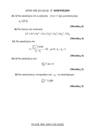 ΑΡΧΗ 5ΗΣ ΣΕΛΙ∆ΑΣ– Γ΄ ΗΜΕΡΗΣΙΩΝ
Δ2. i) Να αποδείξετε ότι η εξίσωση ( ) 1f x  έχει μοναδική ρίζα
 0
0,1x  .
(Μονάδες 4)
ii) Να λύσετε την ανίσωση:
6 4 2 6 4 2
0 0 0 02 3 6 12 2 3 6 12x x x x x x x x      
(Μονάδες 4)
Δ3. Να αποδείξετε ότι:
2
1
1
1
2 1
( )
3 42
f t dt


 


 


, με 1 20 1   
(Μονάδες 4)
Δ4. i) Να αποδείξετε ότι:
21
0
3 4xe dx
(Μονάδες 3)
ii) Να υπολογίσετε, συναρτήσει του 0x , το ολοκλήρωμα:
 
1 1
0
f x dx

(Μονάδες 3)
ΤΕΛΟΣ 5ΗΣ ΑΠΟ 6 ΣΕΛΙΔΕΣ
 