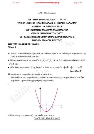 ΑΡΧΗ 1Η΢ ΢ΕΛΙΔΑ΢
ΕΞΕΣΑ΢ΕΙ΢ ΠΡΟ΢ΟΜΟΙΩ΢Η΢ Γ' ΣΑΞΗ΢
ΓΕΝΙΚΟΤ ΛΤΚΕΙΟΤ ΕΛΛΗΝΟΓΑΛΛΙΚΗ΢ ΢ΧΟΛΗ΢ ΚΑΛΑΜΑΡΙ
ΔΕΤΣΕΡΑ 16 ΑΠΡΙΛΙΟΤ 2018
ΕΞΕΣΑΖΟΜΕΝΟ ΜΑΘΗΜΑ:ΜΑΘΗΜΑΣΙΚΑ
ΟΜΑΔΑ΢ ΠΡΟ΢ΑΝΑΣΟΛΙ΢ΜΟΤ
ΘΕΣΙΚΩΝ ΢ΠΟΤΔΩΝ-ΟΙΚΟΝΟΜΙΑ΢ & ΠΛΗΡΟΦΟΡΙΚΗ΢
΢ΤΝΟΛΟ ΢ΕΛΙΔΩΝ: ΠΕΝΣΕ (5)
Εισηγητής : ΢αράφης Γιάννης
ΘΕΜΑ Α
Α1. Ζςτω f μια ςυνάρτθςθ οριςμζνθ ςε ζνα διάςτθμα Δ. Αν F είναι μια παράγουςα τθσ
f ςτο Δ, τότε να αποδείξετε ότι:
● όλεσ οι ςυναρτιςεισ τθσ μορφισ    G x F x c , c   , είναι παράγουςεσ τθσ f
ςτο Δ και
● κάκε άλλθ παράγουςα G τθσ f ςτο Δ παίρνει τθ μορφι    G x F x c , c  
Μονάδες 9
Α2. Δίνονται οι παρακάτω γραφικζσ παραςτάςεισ.
Να γράψετε ςτο τετράδιό ςασ το γράμμα που αντιςτοιχεί ςτθν πρόταςθ που δεν
ιςχφει για τθν αντίςτοιχθ γραφικι παράςταςθ:
i.
α. Η ςυνάρτθςθ παρουςιάηει ολικό ελάχιςτο ςτο x=1.
ΣΕΛΟ΢ 1Η΢ ΑΠΟ 5 ΢ΕΛΙΔΕ΢
17.04.2018 Αποκλειστικά στο lisari.blogspot.gr Page 1 of 5
 