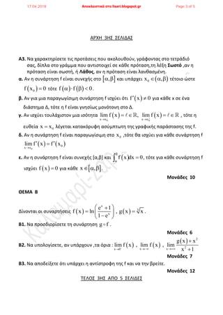 ΑΡΧΗ 3Η΢ ΢ΕΛΙΔΑ΢
Α3. Να χαρακτθρίςετε τισ προτάςεισ που ακολουκοφν, γράφοντασ ςτο τετράδιό
ςασ, δίπλα ςτο γράμμα που αντιςτοιχεί ςε κάκε πρόταςθ,τθ λζξθ ΢ωστό ,αν θ
πρόταςθ είναι ςωςτι, ι Λάθος, αν θ πρόταςθ είναι λανκαςμζνθ.
α. Αν θ ςυνάρτθςθ f είναι ςυνεχισ ςτο  ,  και υπάρχει  0x ,   τζτοιο ϊςτε
 0f x 0 τότε    f f 0    .
β. Αν για μια παραγωγίςιμθ ςυνάρτθςθ f ιςχφει ότι  f x 0  για κάκε x ςε ζνα
διάςτθμα Δ, τότε θ f είναι γνθςίωσ μονότονθ ςτο Δ.
γ. Αν ιςχφει τουλάχιςτον μια ιςότθτα    
0 0x x x x
lim f x , lim f x 
 
       , τότε θ
ευκεία 0x x λζγεται κατακόρυφθ αςφμπτωτθ τθσ γραφικισ παράςταςθσ τθσ f.
δ. Αν θ ςυνάρτθςθ f είναι παραγωγίςιμθ ςτο 0x ,τότε κα ιςχφει για κάκε ςυνάρτθςθ f
   
0
0
x x
lim f x f x

 
ε. Αν θ ςυνάρτθςθ f είναι ςυνεχισ [α,β] και  f x dx 0


 , τότε για κάκε ςυνάρτθςθ f
ιςχφει  f x 0 για κάκε  x ,   .
Moνάδες 10
ΘΕΜΑ Β
Δίνονται οι ςυναρτιςεισ  
x
x
e 1
f x ln
1 e
 
  
 
,   3
g x x .
Β1. Να προςδιορίςετε τθ ςυνάρτθςθ g f .
Μονάδες 6
Β2. Να υπολογίςετε, αν υπάρχουν ,τα όρια :    
  2
2x xx 0
g x x
lim f x , lim f x , lim
x 1
 


Μονάδες 7
Β3. Να αποδείξετε ότι υπάρχει θ αντίςτροφθ τθσ f και να τθν βρείτε.
Μονάδες 12
ΣΕΛΟ΢ 3Η΢ ΑΠΟ 5 ΢ΕΛΙΔΕ΢
17.04.2018 Αποκλειστικά στο lisari.blogspot.gr Page 3 of 5
 