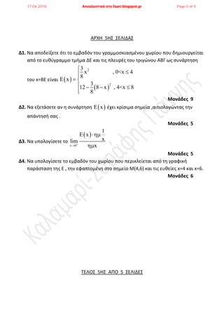 ΑΡΧΗ 5Η΢ ΢ΕΛΙΔΑ΢
Δ1. Να αποδείξετε ότι το εμβαδόν του γραμμοςκιαςμζνου χωρίου που δθμιουργείται
από το ευκφγραμμο τμιμα ΔΕ και τισ πλευρζσ του τριγϊνου ΑΒΓ ωσ ςυνάρτθςθ
του x=ΒΕ είναι  
 
2
2
3
x , 0<x 4
8
x
3
12 8 x , 4<x 8
8


  
   

Μονάδες 9
Δ2. Να εξετάςετε αν θ ςυνάρτθςθ  x ζχει κρίςιμα ςθμεία ,αιτιολογϊντασ τθν
απάντθςι ςασ .
Μονάδες 5
Δ3. Να υπολογίςετε το
 
x 0
1
E x
xlim
x



Μονάδες 5
Δ4. Να υπολογίςετε το εμβαδόν του χωρίου που περικλείεται από τθ γραφικι
παράςταςθ τθσ Ε , τθν εφαπτομζνθ ςτο ςθμείο Μ(4,6) και τισ ευκείεσ x=4 και x=6.
Μονάδες 6
ΣΕΛΟ΢ 5Η΢ ΑΠΟ 5 ΢ΕΛΙΔΕ΢
17.04.2018 Αποκλειστικά στο lisari.blogspot.gr Page 5 of 5
 