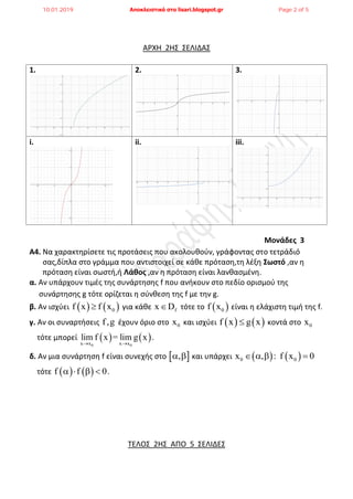 ΑΡΧΗ 2ΗΣ ΣΕΛΙΔΑΣ
1. 2. 3.
i. ii. iii.
Μονάδες 3
Α4. Να χαρακτηρίσετε τις προτάσεις που ακολουθούν, γράφοντας στο τετράδιό
σας,δίπλα στο γράμμα που αντιστοιχεί σε κάθε πρόταση,τη λέξη Σωστό ,αν η
πρόταση είναι σωστή,ή Λάθος ,αν η πρόταση είναι λανθασμένη.
α. Αν υπάρχουν τιμές της συνάρτησης f που ανήκουν στο πεδίο ορισμού της
συνάρτησης g τότε ορίζεται η σύνθεση της f με την g.
β. Αν ισχύει    0f x f x για κάθε fx D τότε το  0f x είναι η ελάχιστη τιμή της f.
γ. Αν οι συναρτήσεις f,g έχουν όριο στο 0x και ισχύει    f x g x κοντά στο 0x
τότε μπορεί    
0 0x x x x
lim f x = lim g x
 
.
δ. Αν μια συνάρτηση f είναι συνεχής στο  ,  και υπάρχει    0 0x , : f x 0   
τότε    f f 0    .
ΤΕΛΟΣ 2ΗΣ ΑΠΟ 5 ΣΕΛΙΔΕΣ
10.01.2019 Αποκλειστικά στο lisari.blogspot.gr Page 2 of 5
 