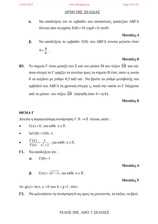 ΑΡΧΗ ΗΣ ΣΕΛΙΔΑΣ
ΤΕΛΟΣ ΗΣ ΑΠΟ 5 ΣΕΛΙΔΕΣ
3
3
α. Να αποδείξετε ότι το εμβαδόν του ισοσκελούς τραπεζίου ΑΒΓΔ
δίνεται από τη σχέση Ε(θ) 16 (ημθ 1) συνθ    .
Μονάδες 4
β. Να αποδείξετε το εμβαδόν Ε(θ) του ΑΒΓΔ γίνεται μέγιστο όταν
π
θ
6
 .
Μονάδες 8
Β3. Το σημείο Γ είναι μεταξύ του Σ και του μέσου Μ του τόξου ΣΒ και κά-
ποια στιγμή το Γ αρχίζει να κινείται προς το σημείο Β έτσι, ώστε η γωνία
θ να αυξάνει με ρυθμό 0,5 rad /sec . Να βρείτε το ρυθμό μεταβολής του
εμβαδού του ΑΒΓΔ τη χρονική στιγμή 0t κατά την οποία το Γ διέρχεται
από το μέσου του τόξου ΣΒ (δηλαδή όταν θ π 4 ).
Μονάδες 8
ΘΕΜΑ Γ
Δίνεται η παραγωγίσιμη συνάρτηση f :   τέτοια, ώστε :
 f (x) 0 , για κάθε x
 lnf (0) f (0) 1 
 2
f΄(x) x
f (x) x 1


, για κάθε x.
Γ1. Να αποδείξετε ότι :
α. f (0) 1
Μονάδες 4
β. 2
f (x) x 1  , για κάθε x.
Μονάδες 5
Αν g(x) ln x, x 0  και h g f  , τότε :
Γ2. Να μελετήσετε τη συνάρτηση h ως προς τη μονοτονία, τα κοίλα, να βρεί-
12.05.2019 lisari.blogspot.gr Page 4 of 10
 