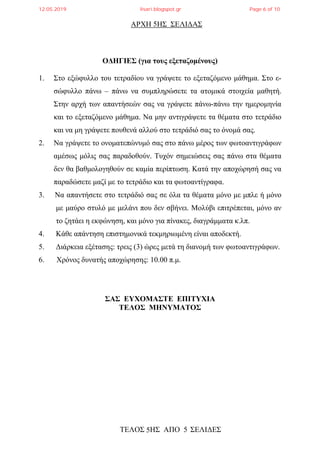 ΑΡΧΗ ΗΣ ΣΕΛΙΔΑΣ
ΤΕΛΟΣ ΗΣ ΑΠΟ 5 ΣΕΛΙΔΕΣ
5
5
ΟΔΗΓΙΕΣ (για τους εξεταζομένους)
1. Στο εξώφυλλο του τετραδίου να γράψετε το εξεταζόμενο μάθημα. Στο ε-
σώφυλλο πάνω – πάνω να συμπληρώσετε τα ατομικά στοιχεία μαθητή.
Στην αρχή των απαντήσεών σας να γράψετε πάνω-πάνω την ημερομηνία
και το εξεταζόμενο μάθημα. Να μην αντιγράψετε τα θέματα στο τετράδιο
και να μη γράψετε πουθενά αλλού στο τετράδιό σας το όνομά σας.
2. Να γράψετε το ονοματεπώνυμό σας στο πάνω μέρος των φωτοαντιγράφων
αμέσως μόλις σας παραδοθούν. Τυχόν σημειώσεις σας πάνω στα θέματα
δεν θα βαθμολογηθούν σε καμία περίπτωση. Κατά την αποχώρησή σας να
παραδώσετε μαζί με το τετράδιο και τα φωτοαντίγραφα.
3. Να απαντήσετε στο τετράδιό σας σε όλα τα θέματα μόνο με μπλε ή μόνο
με μαύρο στυλό με μελάνι που δεν σβήνει. Μολύβι επιτρέπεται, μόνο αν
το ζητάει η εκφώνηση, και μόνο για πίνακες, διαγράμματα κ.λπ.
4. Κάθε απάντηση επιστημονικά τεκμηριωμένη είναι αποδεκτή.
5. Διάρκεια εξέτασης: τρεις (3) ώρες μετά τη διανομή των φωτοαντιγράφων.
6. Χρόνος δυνατής αποχώρησης: 10.00 π.μ.
ΣΑΣ ΕΥΧΟΜΑΣΤΕ ΕΠΙΤΥΧΙΑ
ΤΕΛΟΣ ΜΗΝΥΜΑΤΟΣ
12.05.2019 lisari.blogspot.gr Page 6 of 10
 