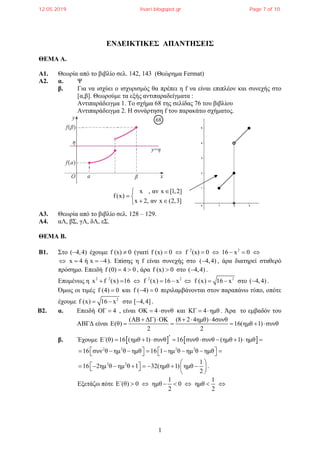 1
ΕΝΔΕΙΚΤΙΚΕΣ ΑΠΑΝΤΗΣΕΙΣ
ΘΕΜΑ Α.
Α1. Θεωρία από το βιβλίο σελ. 142, 143 (Θεώρημα Fermat)
Α2. α. Ψ
β. Για να ισχύει ο ισχυρισμός θα πρέπει η f να είναι επιπλέον και συνεχής στο
[α,β]. Θεωρούμε τα εξής αντιπαραδείγματα :
Αντιπαράδειγμα 1. Το σχήμα 68 της σελίδας 76 του βιβλίου
Αντιπαράδειγμα 2. Η συνάρτηση f του παρακάτω σχήματος.
Α3. Θεωρία από το βιβλίο σελ. 128 – 129.
Α4. αΛ, βΣ, γΛ, δΛ, εΣ.
ΘΕΜΑ Β.
Β1. Στο ( 4,4) έχουμε f (x) 0 (γιατί 2 2
f (x) 0 f (x) 0 16 x 0      
x 4 ή x 4    ). Επίσης η f είναι συνεχής στο ( 4,4) , άρα διατηρεί σταθερό
πρόσημο. Επειδή f (0) 4 0  , άρα f (x) 0 στο ( 4,4) .
Επομένως η 2 2 2 2 2
x f (x) 16 f (x) 16 x f (x) 16 x        στο ( 4,4) .
Όμως οι τιμές f (4) 0 και f ( 4) 0  περιλαμβάνονται στον παραπάνω τύπο, οπότε
έχουμε 2
f (x) 16 x  στο [ 4,4] .
Β2. α. Επειδή OΓ 4 , είναι ΟΚ 4 συνθ  και ΚΓ 4 ημθ  . Άρα το εμβαδόν του
ΑΒΓΔ είναι
(ΑΒ ΔΓ) ΟΚ (8 2 4ημθ) 4συνθ
E(θ) 16(ημθ 1) συνθ
2 2
    
    
β. Έχουμε    E΄(θ) 16 (ημθ 1) συνθ 16 συνθ συνθ (ημθ 1) ημθ        
2 2 2 2
16 συν θ ημ θ ημθ 16 1 ημ θ ημ θ ημθ             
2 2 1
16 2ημ θ ημ θ 1 32(ημθ 1) ημθ
2
 
          
 
.
Εξετάζω πότε
1 1
E΄(θ) 0 ημθ 0 ημθ
2 2
      
x , αν x [1,2]
f(x)
x 2, αν x (2,3]

 
 
12.05.2019 lisari.blogspot.gr Page 7 of 10
 