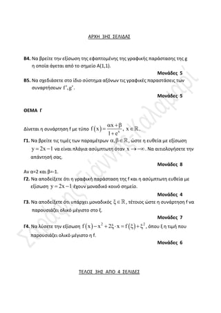 ΑΡΧΗ 3Η΢ ΢ΕΛΙΔΑ΢
Β4. Να βρείτε τθν εξίςωςθ τθσ εφαπτομζνθσ τθσ γραφικισ παράςταςθσ τθσ g
θ οποία άγεται από το ςθμείο Α(1,1).
Μονάδες 5
Β5. Να ςχεδιάςετε ςτο ίδιο ςφςτθμα αξόνων τισ γραφικζσ παραςτάςεισ των
ςυναρτιςεων f ,g
 .
Μονάδες 5
ΘΕΜΑ Γ
Δίνεται θ ςυνάρτθςθ f με τφπο   x
x
f x , x
1 e
 
 

.
Γ1. Να βρείτε τισ τιμζσ των παραμζτρων ,
 , ώςτε θ ευκεία με εξίςωςθ
y 2x 1
  να είναι πλάγια αςφμπτωτθ όταν x  . Να αιτιολογιςετε τθν
απάντθςι ςασ.
Μονάδες 8
Αν α=2 και β=-1.
Γ2. Να αποδείξετε ότι θ γραφικι παράςταςθ τθσ f και θ αςφμπτωτθ ευκεία με
εξίςωςθ y 2x 1
  ζχουν μοναδικό κοινό ςθμείο.
Μονάδες 4
Γ3. Να αποδείξετε ότι υπάρχει μοναδικόσ , τζτοιοσ ώςτε θ ςυνάρτθςθ f να
παρουςιάηει ολικό μζγιςτο ςτο ξ.
Μονάδες 7
Γ4. Να λφςετε τθν εξίςωςθ    
2 2
f x x 2 x f
       , όπου ξ θ τιμι που
παρουςιάηει ολικό μζγιςτο θ f.
Μονάδες 6
ΣΕΛΟ΢ 3Η΢ ΑΠΟ 4 ΢ΕΛΙΔΕ΢
 