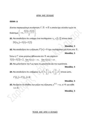 ΑΡΧΗ 4Η΢ ΢ΕΛΙΔΑ΢
ΘΕΜΑ Δ
Δίνεται παραγωγίςιμθ ςυνάρτθςθ f : 
  θ οποία ζχει ςφνολο τιμών το
διάςτθμα
   
f 1 f 2
,
2

 

 
 
.
Δ1. Να αποδείξετε ότι υπάρχει ζνα τουλάχιςτον  
0
x 1,2
 τζτοιο ώςτε
     
0
2f x f 1 f 2
 
Μονάδες 5
Δ2. Να αποδείξετε ότι θ εξίςωςθ  
f x 0
  ζχει τουλάχιςτον μία λφςθ ςτο  .
Μονάδες 5
Ζςτω θ f είναι γνθςίωσ φκίνουςα ςτο  και ιςχφουν:
   
f 1 f 2 2
  ,    
x x
lim f x , lim f x
 
   
Δ3. Να μελετιςετε τθν f ωσ προσ τθ μονοτονία και τθν κυρτότθτα.
Μονάδες 5
Δ4. Να αποδείξετε ότι υπάρχουν 1
3
1,
2
 
  
 
, 2
3
,2
2
 
  
 
τζτοια ώςτε,
   
1 2
f f 0
 
    .
Μονάδες 5
Δ5. Να βρείτε το πλικοσ των ριηών τθσ εξίςωςθσ  
f x
e , >0
   για κάκε
x.
Μονάδες 5
ΣΕΛΟ΢ 4Η΢ ΑΠΟ 4 ΢ΕΛΙΔΕ΢
 
