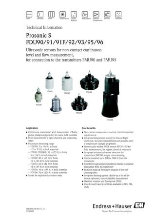 TI00396F/00/EN/14.12
71164402
Technical Information
Prosonic S
FDU90/91/91F/92/93/95/96
Ultrasonic sensors for non-contact continuous
level and flow measurement,
for connection to the transmitters FMU90 and FMU95
FDU92
FDU93
FDU95
FDU96
FDU91
FDU90
FDU91F
Application
• Continuous, non-contact level measurement of fluids,
pastes, sludges and powdery to coarse bulk materials
• Flow measurement in open channels and measuring
weirs
• Maximum measuring range
– FDU90: 3 m (9.8 ft) in fluids
1.2 m 3.9 ft) in bulk materials
– FDU91/FDU91F: 10 m (33 ft) in fluids
5 m (16 ft) in bulk materials
– FDU92: 20 m (66 ft) in fluids
10 m (33 ft) in bulk materials
– FDU93: 25 m (82 ft) in fluids
15 m (49 ft) in bulk materials
– FDU95: 45 m (148 ft) in bulk materials
– FDU96: 70 m (230 ft) in bulk materials
• Suited for explosion hazardous areas
Your benefits
• Non-contact measurement method; minimizes service
requirements
• Integrated temperature sensor for time-of-flight
correction. Accurate measurements are possible, even
if temperature changes are present
• Hermetically welded PVDF sensors FDU91/92 for
fluid measurement, for highest chemical resistance
• Integrated automatical sensor detection for
transmitters FMU90, simple commissioning
• Can be installed up to 300 m (984 ft) from the
transmitter
• Suited for rough ambient conditions thanks to separate
installation from the transmitter
• Reduced build-up formation because of the self-
cleaning effect
• Integrated heating against a build-up of ice at the
sensor (optional), ensures reliable measurement
• Weather resistant and flood-proof (IP68)
• Dust-Ex and Gas-Ex certificats available (ATEX, FM,
CSA)
 