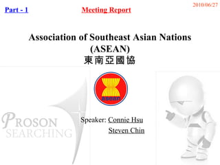 2010/06/27
Part - 1               Meeting Report


           Association of Southeast Asian Nations
                          (ASEAN)
                        東南亞國協




                       Speaker: Connie Hsu
                                Steven Chin
 
