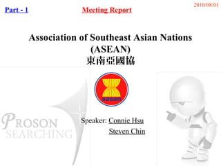2010/08/01
Part - 1               Meeting Report


           Association of Southeast Asian Nations
                          (ASEAN)
                         東南亞國協




                       Speaker: Connie Hsu
                                Steven Chin
 