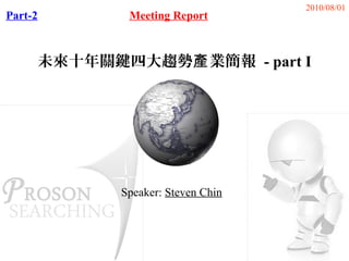 2010/08/01
Part-2       Meeting Report



     未來十年關鍵四大趨勢產 業簡報 - part I




            Speaker: Steven Chin
 