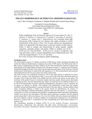 Journal of Global Biosciences ISSN 2320-1355 
Vol. 3(4), 2014, pp. 714-724 http://mutagens.co.in 
Date of Online: 12, Sep.- 2014 
POLLEN MORPHOLOGY OF PERUVIAN PROSOPIS (FABACEAE) 
Jose E. Bravo-Chinguel, Guillermo E. Delgado-Paredes and Consuelo Rojas-Idrogo 
Facultad de Ciencias Biológicas, 
Universidad Nacional Pedro Ruiz Gallo, 
Ciudad Universitaria, Juan XXIII 391, Lambayeque, 
Perú. 
Abstract 
Pollen morphology from ten Peruvian species of Prosopis genus (P. alba, P. 
chilensis, P. limensis, P. mantaroensis, P. pallida, P. peruviana, P. piurensis, 
P. purpurea, P. reptans and P. tupayachensis) was examined using light 
microscopy (LM), looking for new features that might contribute to clarify 
classification of the genus in Peru. The Prosopis species are stenopalynous, 
which is an agreement with observations in previous studies of other species. 
Pollen is shed in monads and characterized by being isopolar, radially 
symmetric, generally prolate, and psilate. Pollen is medium size (31.41 – 
23.89 μm in P. alba and 40.65 – 22.04 μm in P. reptans), tricolporate, with 
long and narrow colpi, a circular endoaperture and a reduced polar area. The 
exine has a range between 1.72 to 2.37 μm thick. 
Key words: Prosopis, Peruvian species, pollen morphology. 
INTRODUCTION 
The order Fabales consists of 3 families and about 18 000 species widely distributed throughout the 
world; the Fabaceae (Papilionaceae) comprises more than 12 000 species, the Mimosaceae about 3 
000, and the Caesalpinaceae more than 2 000 [1]. In the APG classification, Fabaceae comprises the 
three families in the order Fabales (Eurosids I) [2]. The genus Prosopis L. comprises some 44 species, 
distributed throughout Western Asia, Africa and arid and semi-arid regions in the Americas, from the 
Southwestern United States to central Chile and Argentina [3, 4]. The circumscription and taxonomic 
relationships between the Prosopis species have been controversial. 
The name Prosopis was assigned by Linnaeus in 1767 to the single species of which he was aware. 
This was P. spicigera, now synonymous with P. cineraria [5], one of the three Old World species of 
the genus with a range from India to the Middle East [6], and the type species for the genus. The 
taxonomy of the genus Prosopis is extremely complex and many aspects remain unclear and subject 
to ongoing revisions. This has already been the subject of several reviews by different authors [3, 5- 
8], and it still needs further revisions to facilitate comprehension. The genus is easy to recognize, but 
its species are difficult to identify. This problem with identification results from the extreme 
variability among individual plants or among individuals of the same species. Another problem which 
makes recognition difficult is related to the species facility for hybridization, for instance, P. 
abbreviata individuals exhibited intermediate characters from the both species, P. torquata and P. 
strombulifera; in order to corroborate this hypothesis, morphological studies and studies of pollination 
viability were done in the individuals of the three species growing in sympatry, and the obtained 
results indicate that P. abbreviata because of its very low viability, bad exine structure and addition of 
the exine sculpture could be a hybrid or perhaps an (introgresante) originated by cross pollination 
between P. torquata and P. strombulifera [9], thus corroborating prior observations referred to P. 
burkartii [10]. 
The classification according to Burkart (1976) [3] in five sections (Prosopis, Anonychium, 
Strombocarpa, Monilicarpa and Algarobia) and eight series (Strombocarpae, Cavenicarpae, 
Sericanthae, Ruscifoliae, Denudanthes, Humilis, Pallidae and Chilensis) facilitated enormously the 
 