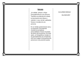 Retrato
Un retrato, pintura o efigie
principalmente de una persona.
También se entiende por retrato
la descripciónde la figura o
carácter, o sea, de las cualidades
físicas o morales de una
persona.
En un retrato predomina la cara y
su expresión.Se pretende
mostrar la semejanza,
personalidad e incluso el estado
de ánimo de la persona. Por esta
razón, en fotografíaun retrato no
es generalmente una simple foto,
sino una imagen compuestade la
persona en una posiciónquieta.
GUILLERMO ENRIQUE
BILLINGHURST
 