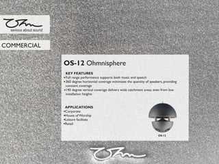 OS-12 Ohmnisphere
KEY FEATURES
Full range performance supports both music and speech
360 degree horizontal coverage minimizes the quantity of speakers, providing
constant coverage
140 degree vertical coverage delivers wide catchment areas, even from low
installation heights
APPLICATIONS
Corporate
House of Worship
Leisure facilities
Retail
serious about sound
COMMERCIAL
OS-12
 