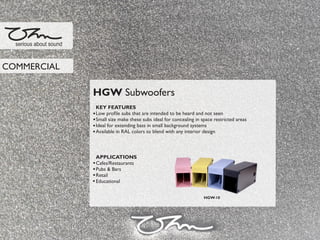 HGW Subwoofers
KEY FEATURES
Low proﬁle subs that are intended to be heard and not seen
Small size make these subs ideal for concealing in space restricted areas
Ideal for extending bass in small background systems
Available in RAL colors to blend with any interior design
APPLICATIONS
Cafes/Restaurants
Pubs & Bars
Retail
Educational
serious about sound
COMMERCIAL
HGW-10
 