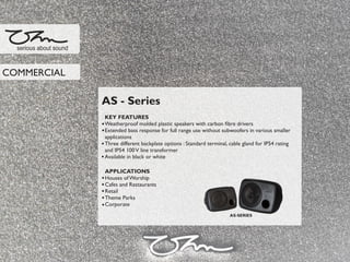 AS - Series
KEY FEATURES
Weatherproof molded plastic speakers with carbon ﬁbre drivers
Extended bass response for full range use without subwoofers in various smaller
applications
Three different backplate options : Standard terminal, cable gland for IP54 rating
and IP54 100V line transformer
Available in black or white
APPLICATIONS
Houses of Worship
Cafes and Restaurants
Retail
Theme Parks
Corporate
serious about sound
COMMERCIAL
AS-SERIES
 