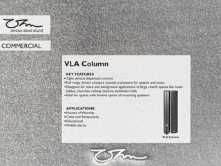 VLA Column
KEY FEATURES
Tight vertical dispersion control
Full range drivers produce smooth transitions for speech and music
Designed for voice and background applications in large reverb spaces like hotel
lobbys, churches, railway stations, exhibition halls
Ideal for spaces with limited option of mounting speakers
APPLICATIONS
Houses of Worship
Cafes and Restaurants
Educational
Mobile discos
serious about sound
COMMERCIAL
VLA Column
 