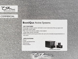 BootiQue Active Systems
KEY FEATURES
Amazingly compact system with built in smart electronics frees up space and
eliminates messy cables
Play music from phones, tablets, music players
Long range remote controller
Wall mounted control panel allows the sub to be remotely located elsewhere in
the venue
APPLICATIONS
Retail
Cafes and Restaurants
Educational
Pubs and Bars
serious about sound
COMMERCIAL
BootiQue Active System
 
