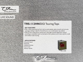 TRS-112HN/212 Touring Tops
KEY FEATURES
TRS-112HN asymmetrical horn and co-axial speaker gives smooth and accurate
coverage making it ideal for front ﬁll use or as a small system top cabinet
TRS-212 has a long throw central horn with tight vertical dispersion control
providing an extended reach to the back of the audience and is best used for small
and medium scale touring.
APPLICATIONS
Concert tours
Festivals
Stadium/Arenas
Live music
Dance venues
serious about sound
TRS-112HN
LIVE SOUND
 