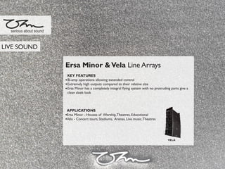 Ersa Minor &Vela Line Arrays
KEY FEATURES
Bi-amp operations allowing extended control
Extremely high outputs compared to their relative size
Ersa Minor has a completely integral ﬂying system with no protruding parts give a
clean sleek look
APPLICATIONS
Ersa Minor - Houses of Worship,Theatres, Educational
Vela - Concert tours, Stadiums, Arenas, Live music,Theatres
serious about sound
VELA
LIVE SOUND
 
