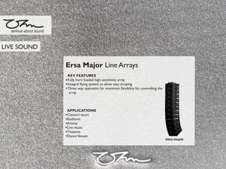 Ersa Major Line Arrays
KEY FEATURES
Fully horn loaded high sensitivity array
Integral ﬂying system to allow easy arraying
Three way operation for maximum ﬂexibility for controlling the
array
APPLICATIONS
Concert tours
Stadiums
Arenas
Live music
Theatres
DanceVenues
serious about sound
ERSA MAJOR
LIVE SOUND
 