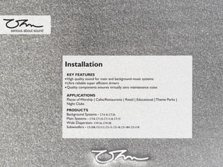 Installation
KEY FEATURES
High quality sound for main and background music systems
Ultra reliable super efﬁcient drivers
Quality components ensures virtually zero maintenance costs
APPLICATIONS
Places of Worship | Cafes/Restaurants | Retail | Educational |Theme Parks |
Night Clubs
PRODUCTS
Background Systems - CT-6 & CT-26
Main Systems - CT-8, CT-10, CT-12 & CT-15
Wide Dispersion- CW-26, CW-28
Subwoofers - CS-208, CS-212, CS-15, CS-18, CS-18H, CS-218
serious about sound
 