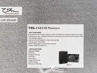TRS-112/115 Monitors
KEY FEATURES
Carefully chosen monitor angle to match the distances of typical medium-size stage
Multipurpose use - designed mainly for monitoring use but can also be used as small
PA mid-high cabinets
Symmetrical wall angles for easy stereo pairing
Clarity, punch and quality
Built in ﬂying points and aluminum top hat
Clever Cable Concealment
APPLICATIONS
ConcertTours
Festivals
Regional Touring
Side Fills
Live Music
Stage Monitoring
DanceVenues
Houses of Worship
serious about sound
TRS-115
LIVE SOUND
 