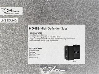HD-BB High Deﬁnition Subs
KEY FEATURES
Incredible Power/Size ratio
Four legendary high quality 18 inch Ohm drivers
Rugged touring-ready, craft built, birch ply, reﬂex loading construction
Fully compatible with HD-MH top cabinets
APPLICATIONS
Concert tours
Festivals
Stadium/Arenas
Live music
Dance venues
serious about sound
HD-BB
LIVE SOUND
 