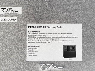 TRS-118/218 Touring Subs
KEY FEATURES
TRS-118 Reﬂex loaded for accurate transients and extended response
Deep, rich and musical bass
TRS-218 has incredible performance power without losing deﬁnition and clarity
Crafted 18 inch Ohm drivers in birch ply cabinet
Cast aluminum back panel with 4 way Speakon compatible connectors
Perfect for touring use or in a club
APPLICATIONS
Concert tours
Festivals
Stadium/Arenas
Live music
Dance venues
serious about sound
TRS-218
LIVE SOUND
 