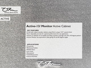 Active-13/ Monitor Active Cabinet
KEY FEATURES
Craft built robust wooden cabinet, using Ohm’s unique 13.5" coaxial driver
Four selectable pre-sets for optimal performance for any application
Active-13 cabinets are arrayable providing constant coverage over 60 x 40 degree pattern
Active Monitor has asymmetric sides giving 45 and 60 degree angles
APPLICATIONS
Corporate
Rehearsal Studios
Mobile Disco
Live music
Educational
Cafes/Restaurants
Leisure Activities
serious about sound
ACTIVE
 