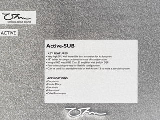 Active-SUB
KEY FEATURES
Very high SPL with incredible bass extension for its footprint
18" driver in compact cabinet for ease of transportation
Integral 800 watt RMS Class D ampliﬁer with built in DSP
Four selectable pre-sets for ﬂexible conﬁguration
Can be used as a standalone-sub or with Active 13 to make a portable system
APPLICATIONS
Corporate
Mobile Disco
Live music
Educational
Cafes/Restaurants
serious about sound
ACTIVE
 
