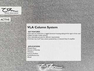 VLA Column System
KEY FEATURES
VLA tops are made from a rugged aluminum housing taking all the rigors of the road
Highly portable mobile solution
Four selectable pre-sets for different requirements
VLA-Sub- four by 8" bass column powered by a 2 channel Class D ampliﬁer
APPLICATIONS
Mobile Disco
Houses of Worship
Theaters
Leisure Facilities
Cafes/Restaurants
Retail
serious about sound
ACTIVE
 