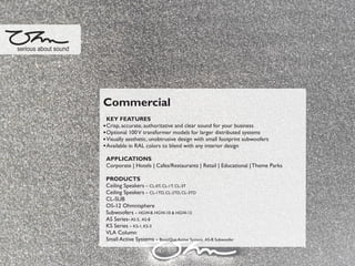 Commercial
KEY FEATURES
Crisp, accurate, authoritative and clear sound for your business
Optional 100V transformer models for larger distributed systems
Visually aesthetic, unobtrusive design with small footprint subwoofers
Available in RAL colors to blend with any interior design
APPLICATIONS
Corporate | Hotels | Cafes/Restaurants | Retail | Educational |Theme Parks
PRODUCTS
Ceiling Speakers - CL-0T, CL-1T, CL-3T
Ceiling Speakers - CL-1TD, CL-2TD, CL-3TD
CL-SUB
OS-12 Ohmnisphere
Subwoofers - HGW-8, HGW-10 & HGW-12
AS Series-AS-5, AS-8
KS Series - KS-1, KS-3
VLA Column
Small Active Systems - BootiQue Active System, AS-B Subwoofer
serious about sound
 