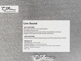 Live Sound
KEY FEATURES
Extremely long throw horn loaded speakers
Incredible power/size ratio
Outstanding performance power without losing deﬁnition and clarity
Rugged touring-ready, craft built, birch-ply construction
APPLICATIONS
Concert Tours | Festivals | Stadium/arenas | Live Music | DanceVenues |Theme
PRODUCTS
High Deﬁnition - HD-MH, HD-BB
Arrayable Speakers - Ersa Minor, Vela, Ersa Major
TRS Touring Systems -TRS-112HN, TRS-212, TRS-112,TRS-115,TRS-118,TRS-218
Monitors - HD-MX12 & HD-MX15
Infra - sub
serious about sound
 