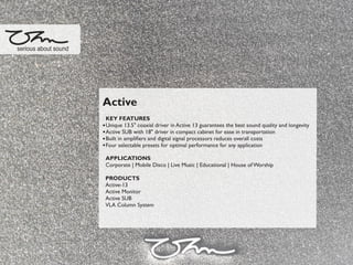 Active
KEY FEATURES
Unique 13.5" coaxial driver in Active 13 guarantees the best sound quality and longevity
Active SUB with 18" driver in compact cabinet for ease in transportation
Built in ampliﬁers and digital signal processors reduces overall costs
Four selectable presets for optimal performance for any application
APPLICATIONS
Corporate | Mobile Disco | Live Music | Educational | House of Worship
PRODUCTS
Active-13
Active Monitor
Active SUB
VLA Column System
serious about sound
 