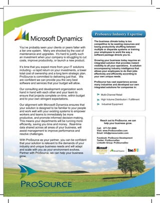 ProSource Industry Expertise
                                                          The business climate today is too
                                                          competitive to be wasting resources and
You’ve probably seen your clients or peers falter with    losing productivity shuffling between
                                                          multiple or disparate systems or training
a tier one system. Many are shocked by the cost of        your employees to work the way a
maintenance and upgrades. It’s hard to justify such       software package directs you to.
an investment when your company is struggling to cut
costs, improve productivity, or launch a new product.     Growing your business today requires an
                                                          integrated solution that provides instant
                                                          visibility to all your operations. A solution
It’s time that you expect more from your IT solutions     encompassing industry intelligence that
including - a rapid return on your investments, a lower   allows your employees to do their jobs
total cost of ownership and a long term strategic plan.   effectively and efficiently according to
ProSource is committed to delivering just that. We        your own unique needs.
are confident we can provide you the very best
                                                          ProSource has vast experience across
software and services that your budget will allow.        many industries and developed our own
                                                          integrated solutions for companies in:
Our consulting and development organization work
hand in hand with each other and your team to
ensure that projects complete on-time, within budget              Multi-Channel Retail
and to your own stringent expectations.                           High Volume Distribution / Fulfillment

Our alignment with Microsoft Dynamics ensures that                Industrial Equipment
your solution is designed to be familiar to your people
and work well with your existing systems to empower
workers and teams to immediately be more
productive, and promote informed decision-making.
This means your departments will be running more                  Reach out to ProSource, we can
efficiently, saving you time and money. Real-time                    help your business grow.
data shared across all areas of your business, will         Call: 877-761-9990
assist management to improve performance and                Visit: www.ProSourceDev.com
                                                            Email: Info@prosourcedev.com
resolve challenges.
                                                            Facebook: ProSource Development
With ProSource as your partner, you can be confident        Twitter: ProSourceDev
that your solution is relevant to the demands of your       LinkedIn Group: ProSourceDev
industry and unique business needs and will adapt
and scale with you as your environment evolves.
Partner with ProSource, we can help your business
grow.
 