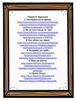 Γλώσσα Β΄ Δημοτικού
1. Στον δρόμο για το σχολείο
https://www.slideshare.net/epapadi/httpsblogs
schgrsfairastideutera-httpblogsschgrgoma-
httpblogsschgrepapadi-171283349
2. Με το "σεις" και με το "σας"
https://www.slideshare.net/epapadi/httpsblogs
schgrsfairastideutera-httpblogsschgrgoma-
httpblogsschgrepapadi-175187444
3. Στον κόσμο των κόμικς
https://www.slideshare.net/epapadi/httpsblogs
schgrsfairastideutera-httpblogsschgrgoma-
httpblogsschgrepapadi-179733471
4. Ετοιμασίες για ταξίδι
https://www.slideshare.net/epapadi/4-
httpsblogsschgrsfairastideutera-
httpblogsschgrgoma-httpblogsschgrepapadi
5. Πάμε για ψώνια;
https://www.slideshare.net/epapadi/4-
httpsblogsschgrsfairastideutera-
httpblogsschgrgoma-httpblogsschgrepapadi-
189255361
6. Είμαστε έτοιμοι;
https://www.slideshare.net/epapadi/3-
httpsblogsschgrsfairastideutera-
httpblogsschgrgoma-httpblogsschgrepapadi
 