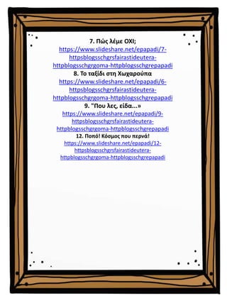 7. Πώς λέμε ΟΧΙ;
https://www.slideshare.net/epapadi/7-
httpsblogsschgrsfairastideutera-
httpblogsschgrgoma-httpblogsschgrepapadi
8. Το ταξίδι στη Χωχαρούπα
https://www.slideshare.net/epapadi/6-
httpsblogsschgrsfairastideutera-
httpblogsschgrgoma-httpblogsschgrepapadi
9. "Που λες, είδα...»
https://www.slideshare.net/epapadi/9-
httpsblogsschgrsfairastideutera-
httpblogsschgrgoma-httpblogsschgrepapadi
12. Ποπό! Κόσμος που περνά!
https://www.slideshare.net/epapadi/12-
httpsblogsschgrsfairastideutera-
httpblogsschgrgoma-httpblogsschgrepapadi
 
