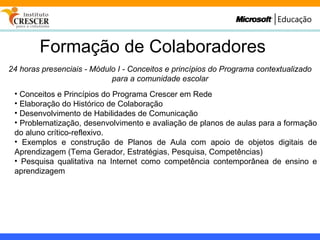 Formação de Colaboradores 24 horas presenciais - Módulo I - Conceitos e princípios do Programa contextualizado para a comunidade escolar Conceitos e Princípios do Programa Crescer em Rede Elaboração do Histórico de Colaboração Desenvolvimento de Habilidades de Comunicação Problematização, desenvolvimento e avaliação de planos de aulas para a formação do aluno crítico-reflexivo. Exemplos e construção de Planos de Aula com apoio de objetos digitais de Aprendizagem (Tema Gerador, Estratégias, Pesquisa, Competências) Pesquisa qualitativa na Internet como competência contemporânea de ensino e aprendizagem 
