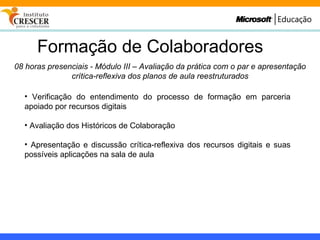 Formação de Colaboradores 08 horas presenciais - Módulo III – Avaliação da prática com o par e apresentação crítica-reflexiva dos planos de aula reestruturados Verificação do entendimento do processo de formação em parceria apoiado por recursos digitais Avaliação dos Históricos de Colaboração Apresentação e discussão crítica-reflexiva dos recursos digitais e suas possíveis aplicações na sala de aula 