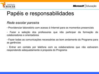 Papéis e responsabilidades Rede escolar parceira Providenciar laboratório com acesso à Internet para os momentos presenciais Fazer a seleção dos professores que irão participar da formação de colaboradores e orientadores Fazer todas as comunicações necessárias ao bom andamento do Programa para as gerências Entrar em contato por telefone com os colaboradores que não estiverem respondendo adequadamente à proposta do Programa 