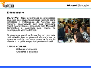 Entendimento OBJETIVO:   fazer a formação de professores para uso das novas tecnologias, usando como estratégia a metodologia do Aprender em Parceria, desenvolvida pela ong americana Puget Sound Center, licenciada pela Microsoft Corporation e localizada pela equipe de educação da Microsoft Brasil. O programa prevê a formação em parceria, pois acredita que as pessoas são capazes de aprender melhor com seus pares. A formação acontece na prática e por tempo determinado. CARGA HORÁRIA:   40 horas presenciais 120 horas a distância 