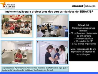 Implementação para professores dos cursos técnicos do SENAC/SP “ A proposta do Aprender em Parceria nos incentiva a refletir sobre algo que é fundamental na educação: o diálogo” (professora do Senac) SENAC SP Professores dos cursos técnicos - 30 professores diretamente - 30 em parceria - 19 cursos técnicos - 16 cidades de SP - 2.400 alunos impactados  Mote: Organização de um  repositório de objetos de  aprendizagem 